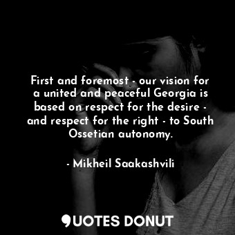 First and foremost - our vision for a united and peaceful Georgia is based on respect for the desire - and respect for the right - to South Ossetian autonomy.