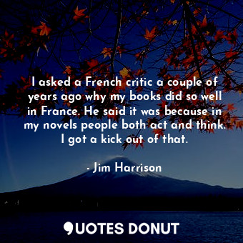 I asked a French critic a couple of years ago why my books did so well in France. He said it was because in my novels people both act and think. I got a kick out of that.