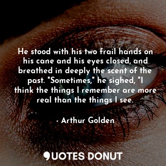 He stood with his two frail hands on his cane and his eyes closed, and breathed in deeply the scent of the past. "Sometimes," he sighed, "I think the things I remember are more real than the things I see.