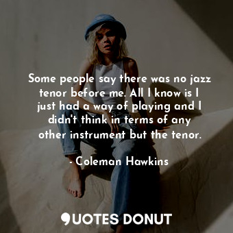 Some people say there was no jazz tenor before me. All I know is I just had a way of playing and I didn&#39;t think in terms of any other instrument but the tenor.