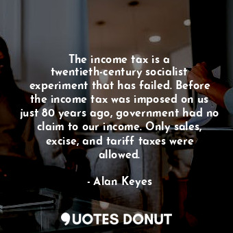 The income tax is a twentieth-century socialist experiment that has failed. Before the income tax was imposed on us just 80 years ago, government had no claim to our income. Only sales, excise, and tariff taxes were allowed.