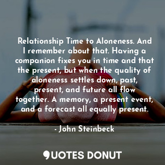 Relationship Time to Aloneness. And I remember about that. Having a companion fixes you in time and that the present, but when the quality of aloneness settles down, past, present, and future all flow together. A memory, a present event, and a forecast all equally present.