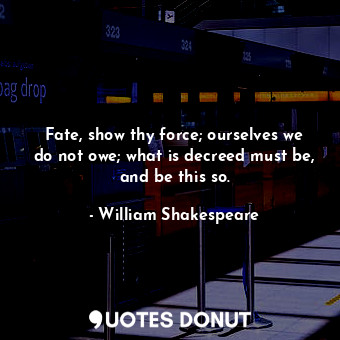 Fate, show thy force; ourselves we do not owe; what is decreed must be, and be this so.