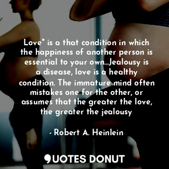 Love" is a that condition in which the happiness of another person is essential to your own...Jealousy is a disease, love is a healthy condition. The immature mind often mistakes one for the other, or assumes that the greater the love, the greater the jealousy