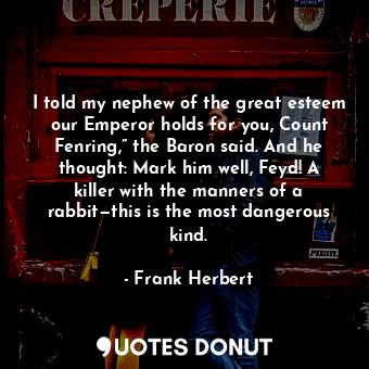 I told my nephew of the great esteem our Emperor holds for you, Count Fenring,” the Baron said. And he thought: Mark him well, Feyd! A killer with the manners of a rabbit—this is the most dangerous kind.