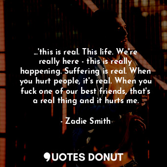 ...'this is real. This life. We're really here - this is really happening. Suffering is real. When you hurt people, it's real. When you fuck one of our best friends, that's a real thing and it hurts me.