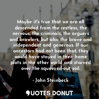 Maybe it's true that we are all descended from the restless, the nervous, the criminals, the arguers and brawlers, but also the brave and independent and generous. If our ancestors had not been that, they would have stayed in their home plots in the other world and starved over the squeezed-out soil.