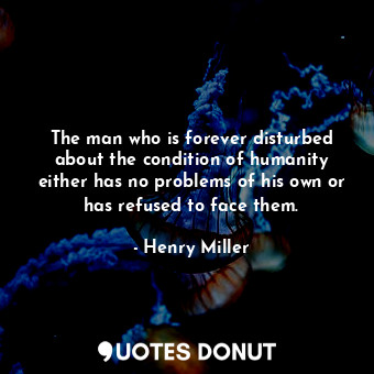 The man who is forever disturbed about the condition of humanity either has no problems of his own or has refused to face them.