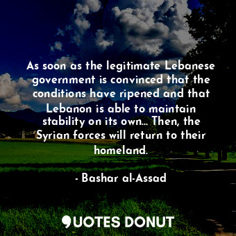 As soon as the legitimate Lebanese government is convinced that the conditions have ripened and that Lebanon is able to maintain stability on its own... Then, the Syrian forces will return to their homeland.