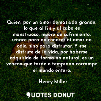 Quien, por un amor demasiado grande, lo que al fin y al cabo es monstruoso, muere de sufrimiento, renace para no conocer ni amor no odio, sino para disfrutar. Y ese disfrute de la vida, por haberse adquirido de forma no natural, es un veneno que tarde o temprano corrompe el mundo entero.