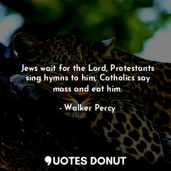 Jews wait for the Lord, Protestants sing hymns to him, Catholics say mass and eat him.