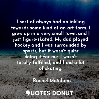 I sort of always had an inkling towards some kind of an art form. I grew up in a very small town, and I just figure-skated. My dad played hockey and I was surrounded by sports, but it wasn&#39;t quite doing it for me. I wasn&#39;t totally fulfilled, and I did a lot of skating.