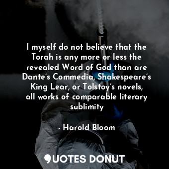 I myself do not believe that the Torah is any more or less the revealed Word of God than are Dante’s Commedia, Shakespeare’s King Lear, or Tolstoy’s novels, all works of comparable literary sublimity