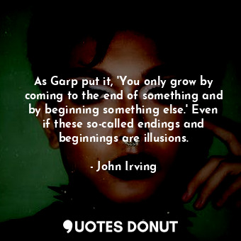 As Garp put it, 'You only grow by coming to the end of something and by beginning something else.' Even if these so-called endings and beginnings are illusions.