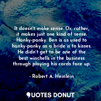 It doesn’t make sense. Or, rather, it makes just one kind of sense. Hanky-panky. Ben is as used to hanky-panky as a bride is to kisses. He didn’t get to be one of the best winchells in the business through playing his cards face up.