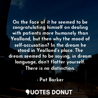 On the face of it he seemed to be congratulating himself on dealing with patients more humanely than Yealland, but then why the mood of self-accusation? In the dream he stood in Yealland’s place. The dream seemed to be saying, in dream language, don’t flatter yourself. There is no distinction.