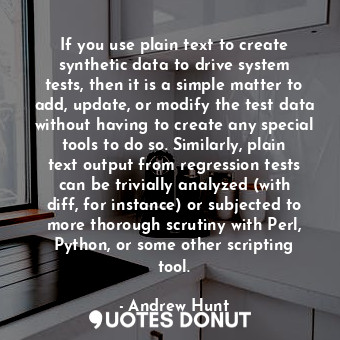 If you use plain text to create synthetic data to drive system tests, then it is a simple matter to add, update, or modify the test data without having to create any special tools to do so. Similarly, plain text output from regression tests can be trivially analyzed (with diff, for instance) or subjected to more thorough scrutiny with Perl, Python, or some other scripting tool.