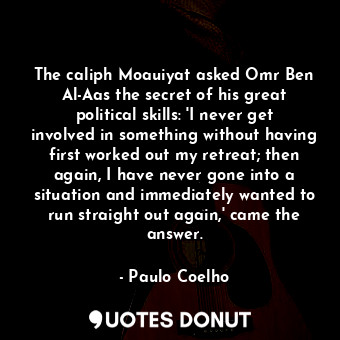 The caliph Moauiyat asked Omr Ben Al-Aas the secret of his great political skills: 'I never get involved in something without having first worked out my retreat; then again, I have never gone into a situation and immediately wanted to run straight out again,' came the answer.