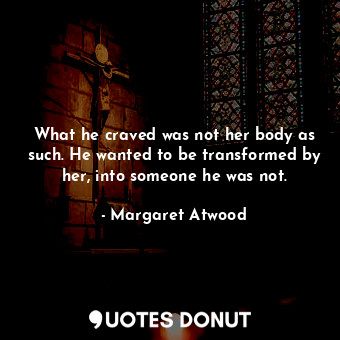  What he craved was not her body as such. He wanted to be transformed by her, int... - Margaret Atwood - Quotes Donut