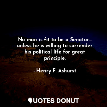 No man is fit to be a Senator... unless he is willing to surrender his political life for great principle.