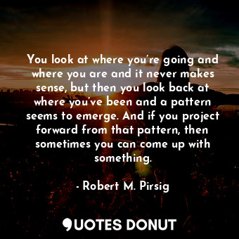 You look at where you’re going and where you are and it never makes sense, but then you look back at where you’ve been and a pattern seems to emerge. And if you project forward from that pattern, then sometimes you can come up with something.