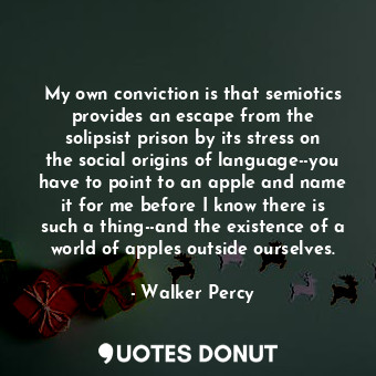 My own conviction is that semiotics provides an escape from the solipsist prison by its stress on the social origins of language--you have to point to an apple and name it for me before I know there is such a thing--and the existence of a world of apples outside ourselves.