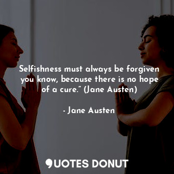 Selfishness must always be forgiven you know, because there is no hope of a cure.” (Jane Austen)