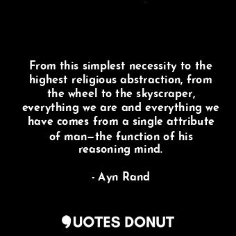 From this simplest necessity to the highest religious abstraction, from the wheel to the skyscraper, everything we are and everything we have comes from a single attribute of man—the function of his reasoning mind.