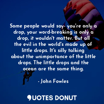 Some people would say- you're only a drop, your word-breaking is only a drop, it wouldn't matter. But all the evil in the world's made up of little drops. It's silly talking about the unimportance of the little drops. The little drops and the ocean are the same thing.