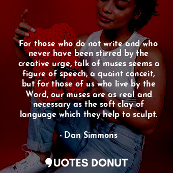 For those who do not write and who never have been stirred by the creative urge, talk of muses seems a figure of speech, a quaint conceit, but for those of us who live by the Word, our muses are as real and necessary as the soft clay of language which they help to sculpt.