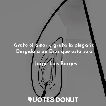  Grato el amor y grata la plegaria Dirigida a un Dios que está solo... - Jorge Luis Borges - Quotes Donut