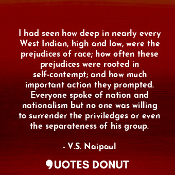 I had seen how deep in nearly every West Indian, high and low, were the prejudices of race; how often these prejudices were rooted in self-contempt; and how much important action they prompted. Everyone spoke of nation and nationalism but no one was willing to surrender the priviledges or even the separateness of his group.