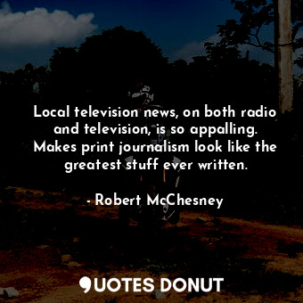 Local television news, on both radio and television, is so appalling. Makes print journalism look like the greatest stuff ever written.