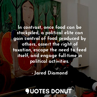 In contrast, once food can be stockpiled, a political elite can gain control of food produced by others, assert the right of taxation, escape the need to feed itself, and engage full-time in political activities.