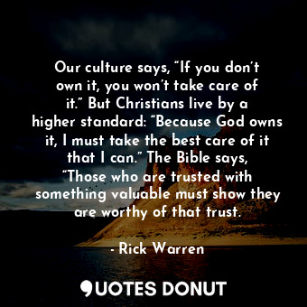 Our culture says, “If you don’t own it, you won’t take care of it.” But Christians live by a higher standard: “Because God owns it, I must take the best care of it that I can.” The Bible says, “Those who are trusted with something valuable must show they are worthy of that trust.