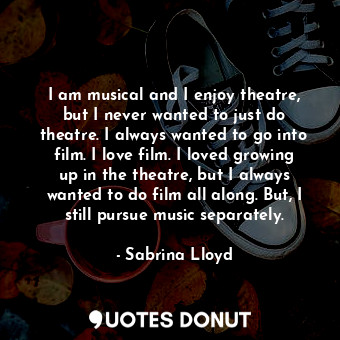 I am musical and I enjoy theatre, but I never wanted to just do theatre. I always wanted to go into film. I love film. I loved growing up in the theatre, but I always wanted to do film all along. But, I still pursue music separately.