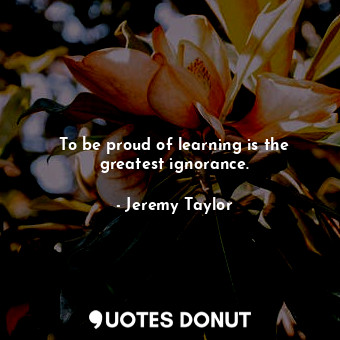  To be proud of learning is the greatest ignorance.... - Jeremy Taylor - Quotes Donut