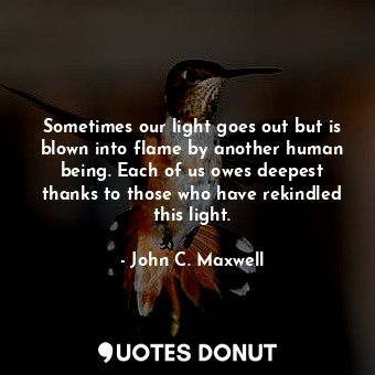 Sometimes our light goes out but is blown into flame by another human being. Each of us owes deepest thanks to those who have rekindled this light.