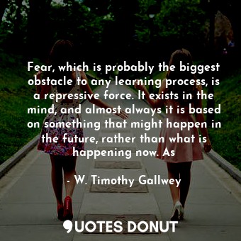 Fear, which is probably the biggest obstacle to any learning process, is a repressive force. It exists in the mind, and almost always it is based on something that might happen in the future, rather than what is happening now. As