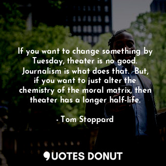 If you want to change something by Tuesday, theater is no good. Journalism is what does that.  But, if you want to just alter the chemistry of the moral matrix, then theater has a longer half-life.