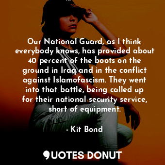 Our National Guard, as I think everybody knows, has provided about 40 percent of the boots on the ground in Iraq and in the conflict against Islamofascism. They went into that battle, being called up for their national security service, short of equipment.