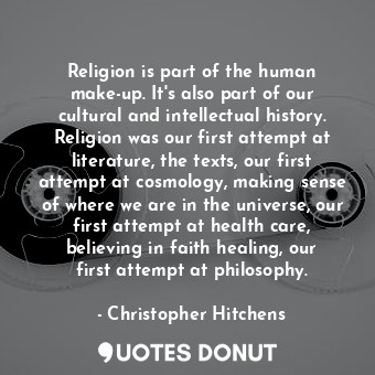 Religion is part of the human make-up. It&#39;s also part of our cultural and intellectual history. Religion was our first attempt at literature, the texts, our first attempt at cosmology, making sense of where we are in the universe, our first attempt at health care, believing in faith healing, our first attempt at philosophy.