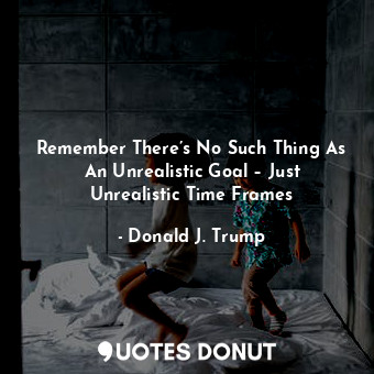  Remember There’s No Such Thing As An Unrealistic Goal – Just Unrealistic Time Fr... - Donald J. Trump - Quotes Donut