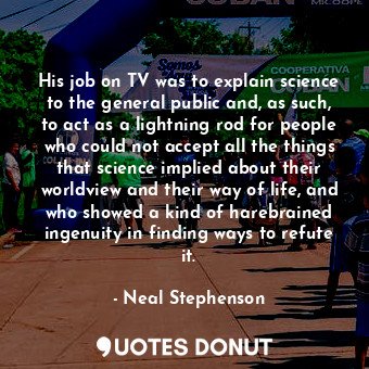 His job on TV was to explain science to the general public and, as such, to act as a lightning rod for people who could not accept all the things that science implied about their worldview and their way of life, and who showed a kind of harebrained ingenuity in finding ways to refute it.