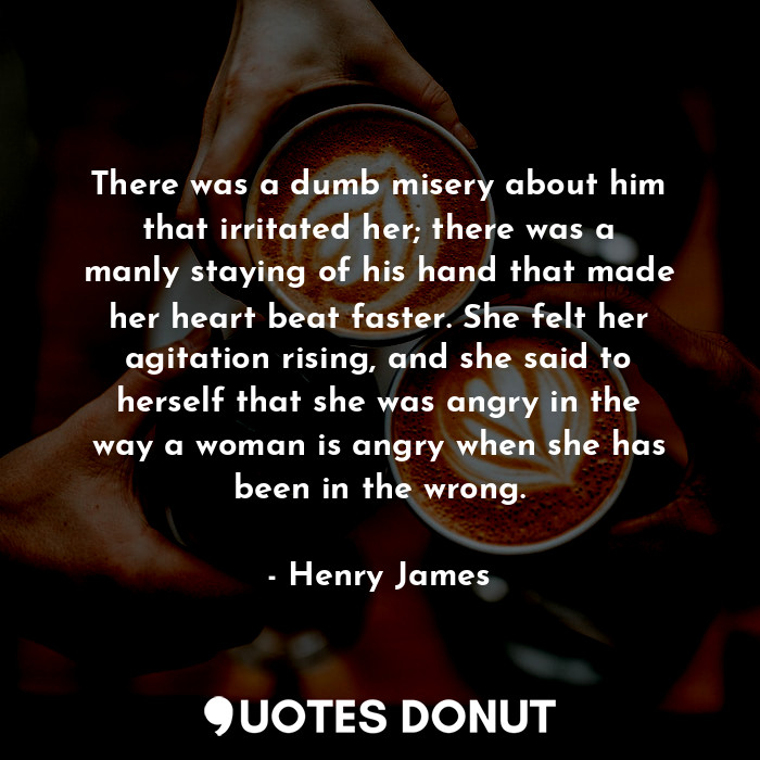 There was a dumb misery about him that irritated her; there was a manly staying of his hand that made her heart beat faster. She felt her agitation rising, and she said to herself that she was angry in the way a woman is angry when she has been in the wrong.