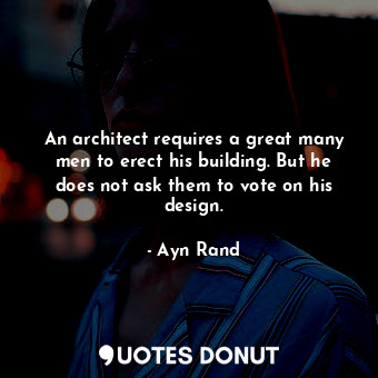 An architect requires a great many men to erect his building. But he does not ask them to vote on his design.