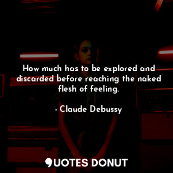 How much has to be explored and discarded before reaching the naked flesh of feeling.