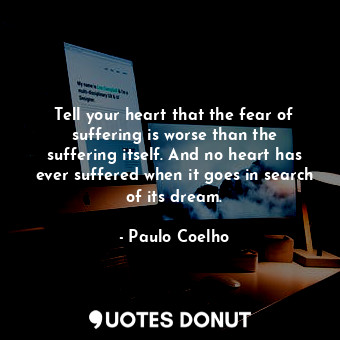 Tell your heart that the fear of suffering is worse than the suffering itself. And no heart has ever suffered when it goes in search of its dream.