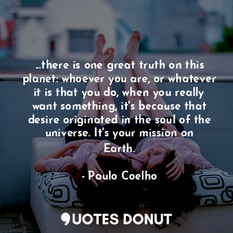 ...there is one great truth on this planet: whoever you are, or whatever it is that you do, when you really want something, it's because that desire originated in the soul of the universe. It's your mission on Earth.