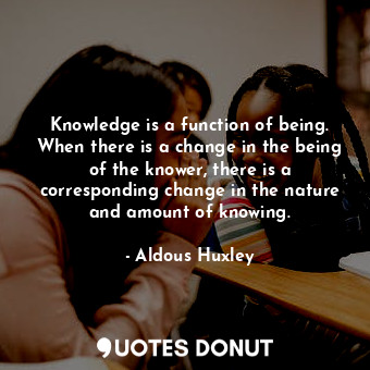 Knowledge is a function of being. When there is a change in the being of the knower, there is a corresponding change in the nature and amount of knowing.